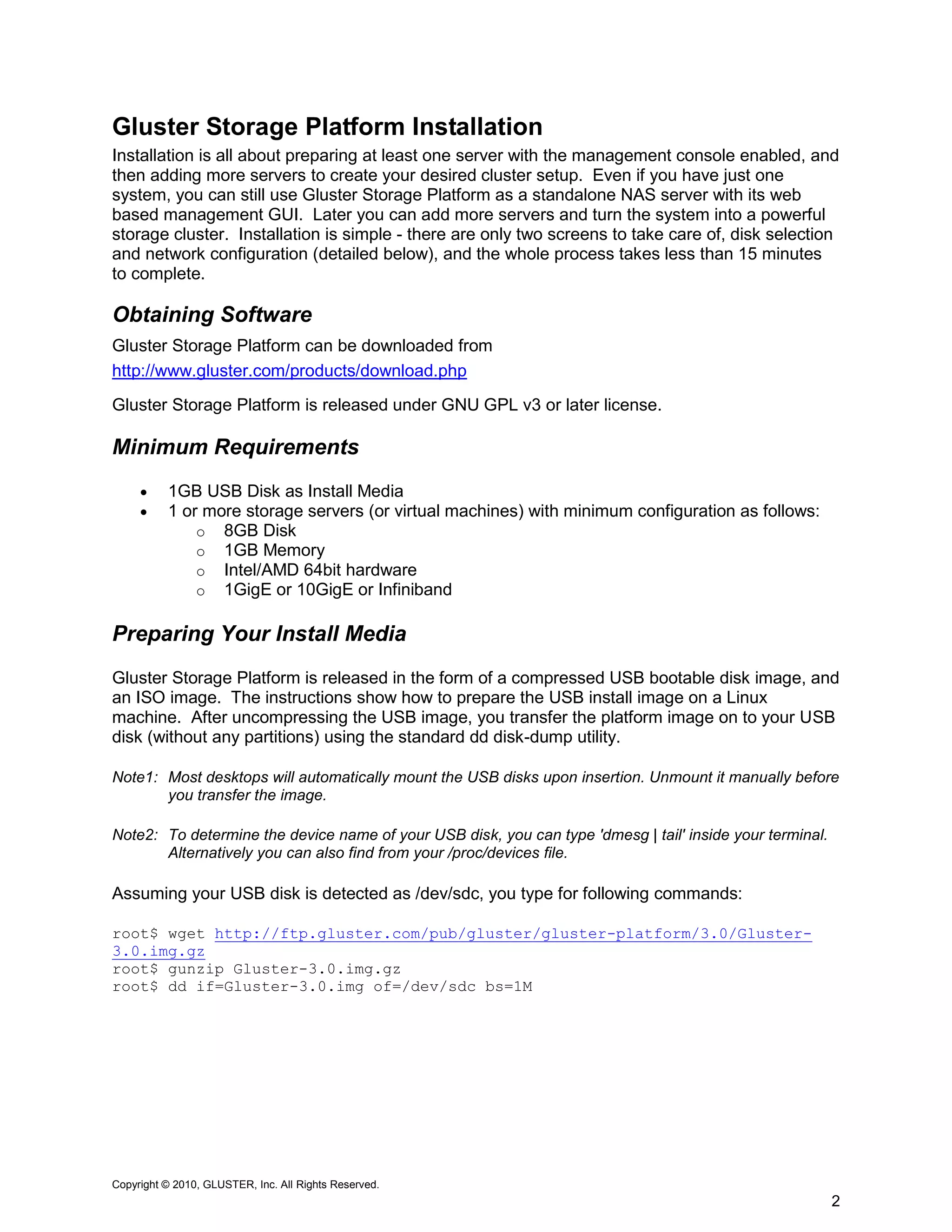 Gluster Storage Platform Installation
Installation is all about preparing at least one server with the management console enabled, and
then adding more servers to create your desired cluster setup. Even if you have just one
system, you can still use Gluster Storage Platform as a standalone NAS server with its web
based management GUI. Later you can add more servers and turn the system into a powerful
storage cluster. Installation is simple - there are only two screens to take care of, disk selection
and network configuration (detailed below), and the whole process takes less than 15 minutes
to complete.

Obtaining Software
Gluster Storage Platform can be downloaded from
http://www.gluster.com/products/download.php
Gluster Storage Platform is released under GNU GPL v3 or later license.

Minimum Requirements
         1GB USB Disk as Install Media
         1 or more storage servers (or virtual machines) with minimum configuration as follows:
              o 8GB Disk
              o 1GB Memory
              o Intel/AMD 64bit hardware
              o 1GigE or 10GigE or Infiniband

Preparing Your Install Media
Gluster Storage Platform is released in the form of a compressed USB bootable disk image, and
an ISO image. The instructions show how to prepare the USB install image on a Linux
machine. After uncompressing the USB image, you transfer the platform image on to your USB
disk (without any partitions) using the standard dd disk-dump utility.

Note1: Most desktops will automatically mount the USB disks upon insertion. Unmount it manually before
       you transfer the image.

Note2: To determine the device name of your USB disk, you can type 'dmesg | tail' inside your terminal.
       Alternatively you can also find from your /proc/devices file.

Assuming your USB disk is detected as /dev/sdc, you type for following commands:

root$ wget http://ftp.gluster.com/pub/gluster/gluster-platform/3.0/Gluster-
3.0.img.gz
root$ gunzip Gluster-3.0.img.gz
root$ dd if=Gluster-3.0.img of=/dev/sdc bs=1M




Copyright © 2010, GLUSTER, Inc. All Rights Reserved.
                                                                                                          2
 
