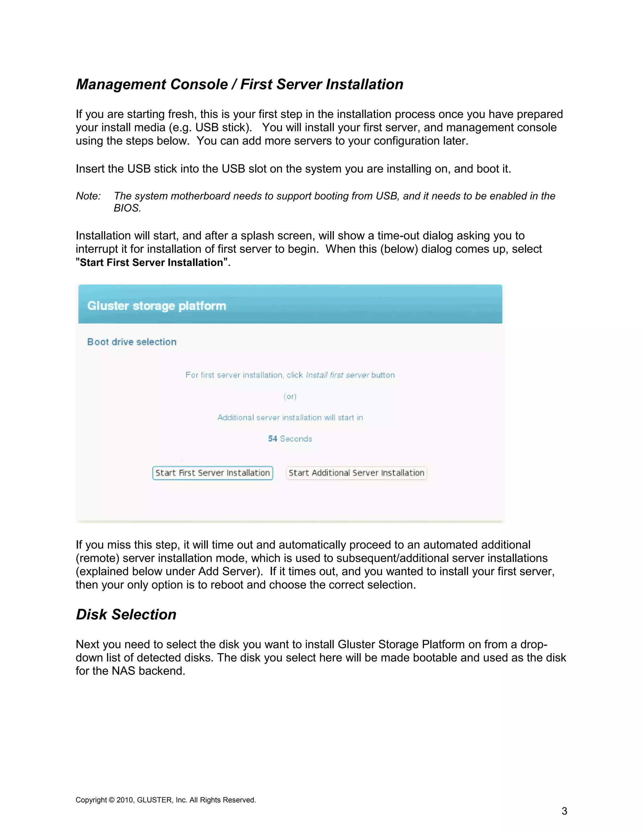 Management Console / First Server Installation
If you are starting fresh, this is your first step in the installation process once you have prepared
your install media (e.g. USB stick). You will install your first server, and management console
using the steps below. You can add more servers to your configuration later.

Insert the USB stick into the USB slot on the system you are installing on, and boot it.

Note:     The system motherboard needs to support booting from USB, and it needs to be enabled in the
          BIOS.

Installation will start, and after a splash screen, will show a time-out dialog asking you to
interrupt it for installation of first server to begin. When this (below) dialog comes up, select
"Start First Server Installation".




If you miss this step, it will time out and automatically proceed to an automated additional
(remote) server installation mode, which is used to subsequent/additional server installations
(explained below under Add Server). If it times out, and you wanted to install your first server,
then your only option is to reboot and choose the correct selection.

Disk Selection
Next you need to select the disk you want to install Gluster Storage Platform on from a drop-
down list of detected disks. The disk you select here will be made bootable and used as the disk
for the NAS backend.




Copyright © 2010, GLUSTER, Inc. All Rights Reserved.
                                                                                                        3
 