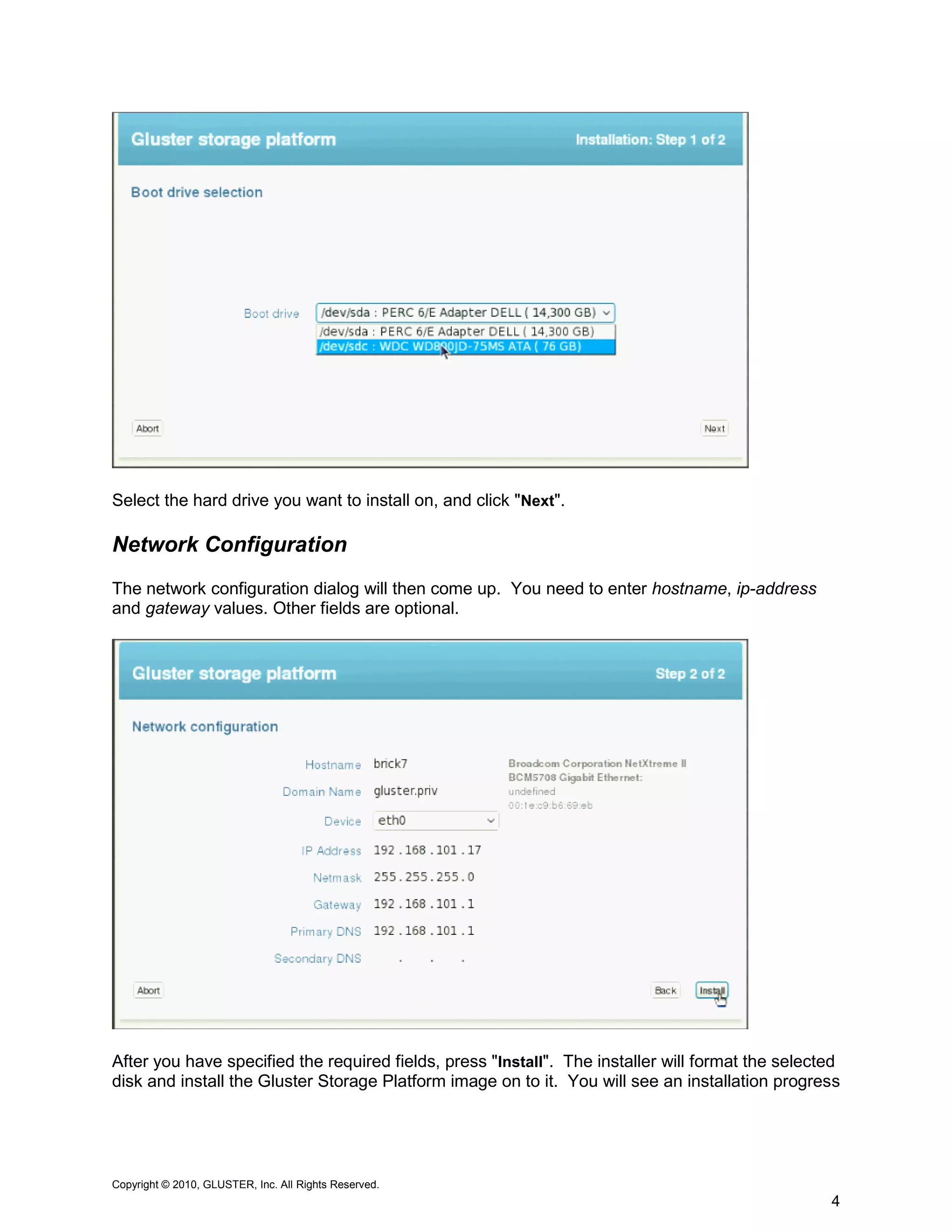 Select the hard drive you want to install on, and click "Next".

Network Configuration
The network configuration dialog will then come up. You need to enter hostname, ip-address
and gateway values. Other fields are optional.




After you have specified the required fields, press "Install". The installer will format the selected
disk and install the Gluster Storage Platform image on to it. You will see an installation progress




Copyright © 2010, GLUSTER, Inc. All Rights Reserved.
                                                                                                   4
 