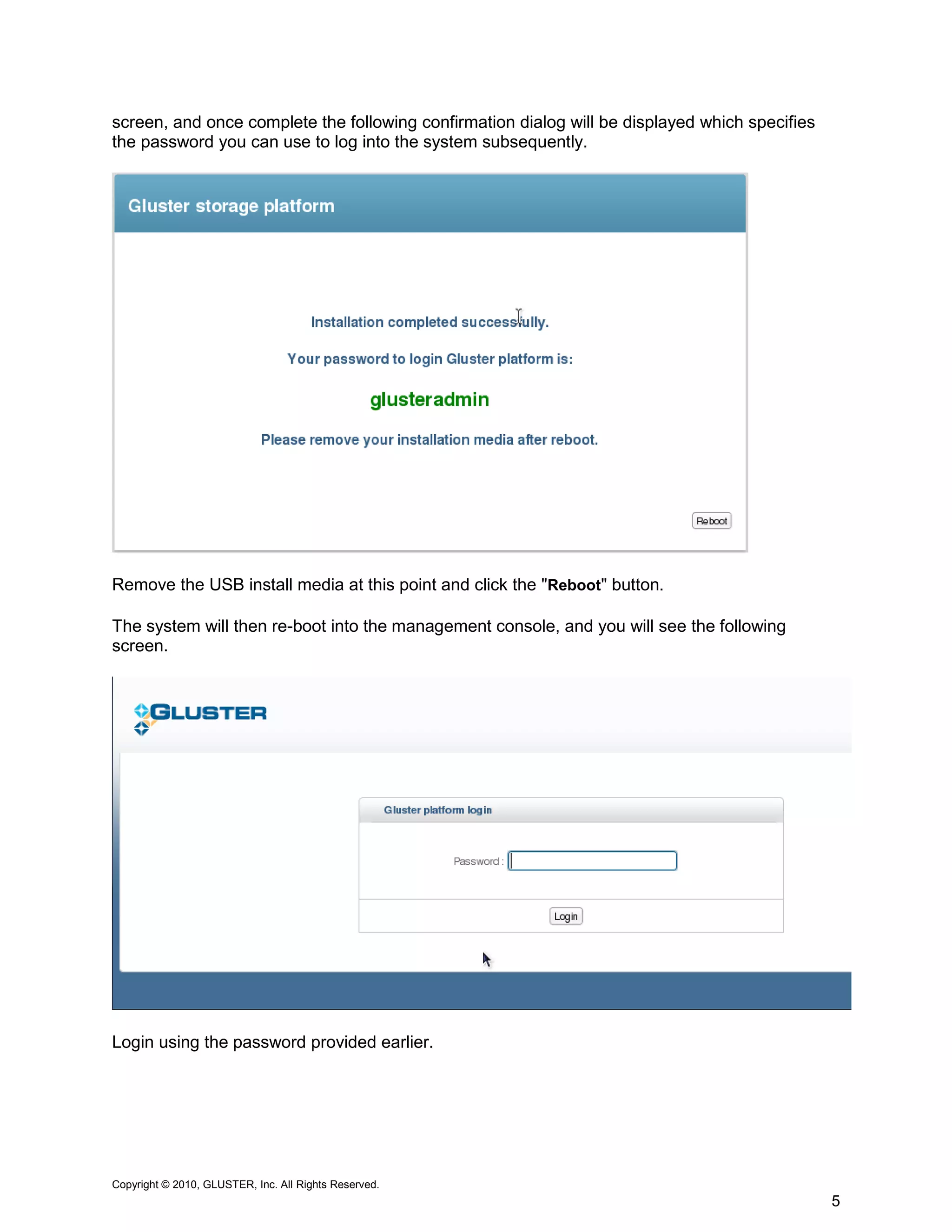 screen, and once complete the following confirmation dialog will be displayed which specifies
the password you can use to log into the system subsequently.




Remove the USB install media at this point and click the "Reboot" button.

The system will then re-boot into the management console, and you will see the following
screen.




Login using the password provided earlier.




Copyright © 2010, GLUSTER, Inc. All Rights Reserved.
                                                                                                5
 