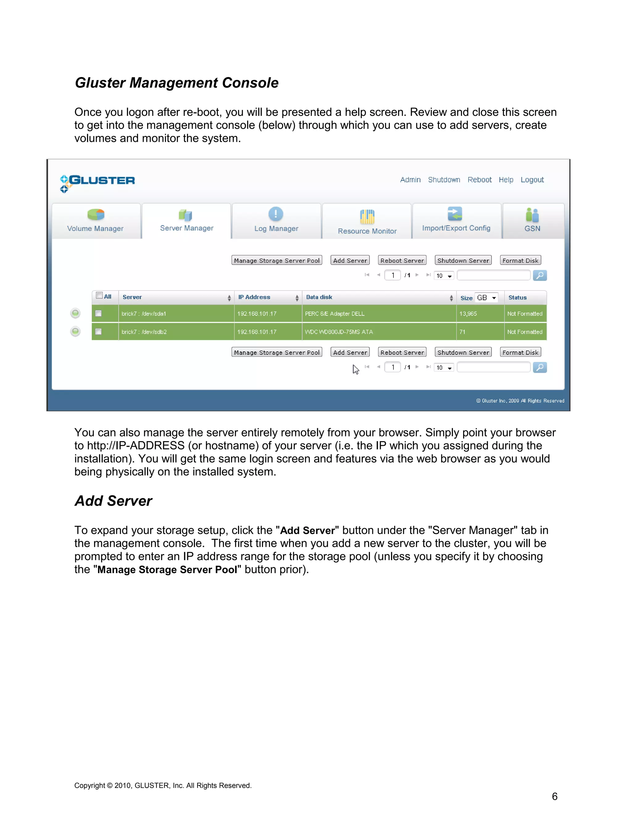 Gluster Management Console
Once you logon after re-boot, you will be presented a help screen. Review and close this screen
to get into the management console (below) through which you can use to add servers, create
volumes and monitor the system.




You can also manage the server entirely remotely from your browser. Simply point your browser
to http://IP-ADDRESS (or hostname) of your server (i.e. the IP which you assigned during the
installation). You will get the same login screen and features via the web browser as you would
being physically on the installed system.

Add Server
To expand your storage setup, click the "Add Server" button under the "Server Manager" tab in
the management console. The first time when you add a new server to the cluster, you will be
prompted to enter an IP address range for the storage pool (unless you specify it by choosing
the "Manage Storage Server Pool" button prior).




Copyright © 2010, GLUSTER, Inc. All Rights Reserved.
                                                                                                6
 