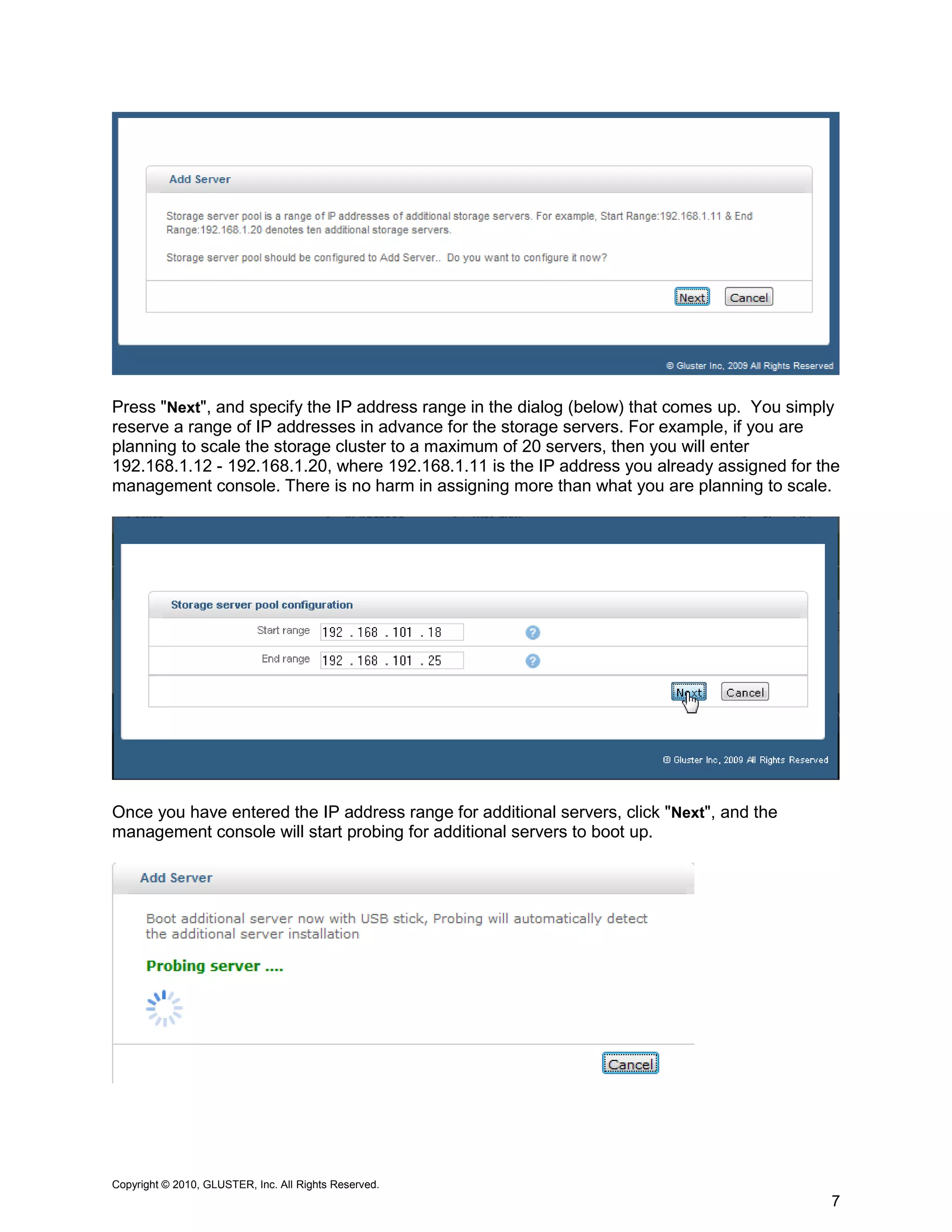 Press "Next", and specify the IP address range in the dialog (below) that comes up. You simply
reserve a range of IP addresses in advance for the storage servers. For example, if you are
planning to scale the storage cluster to a maximum of 20 servers, then you will enter
192.168.1.12 - 192.168.1.20, where 192.168.1.11 is the IP address you already assigned for the
management console. There is no harm in assigning more than what you are planning to scale.




Once you have entered the IP address range for additional servers, click "Next", and the
management console will start probing for additional servers to boot up.




Copyright © 2010, GLUSTER, Inc. All Rights Reserved.
                                                                                            7
 