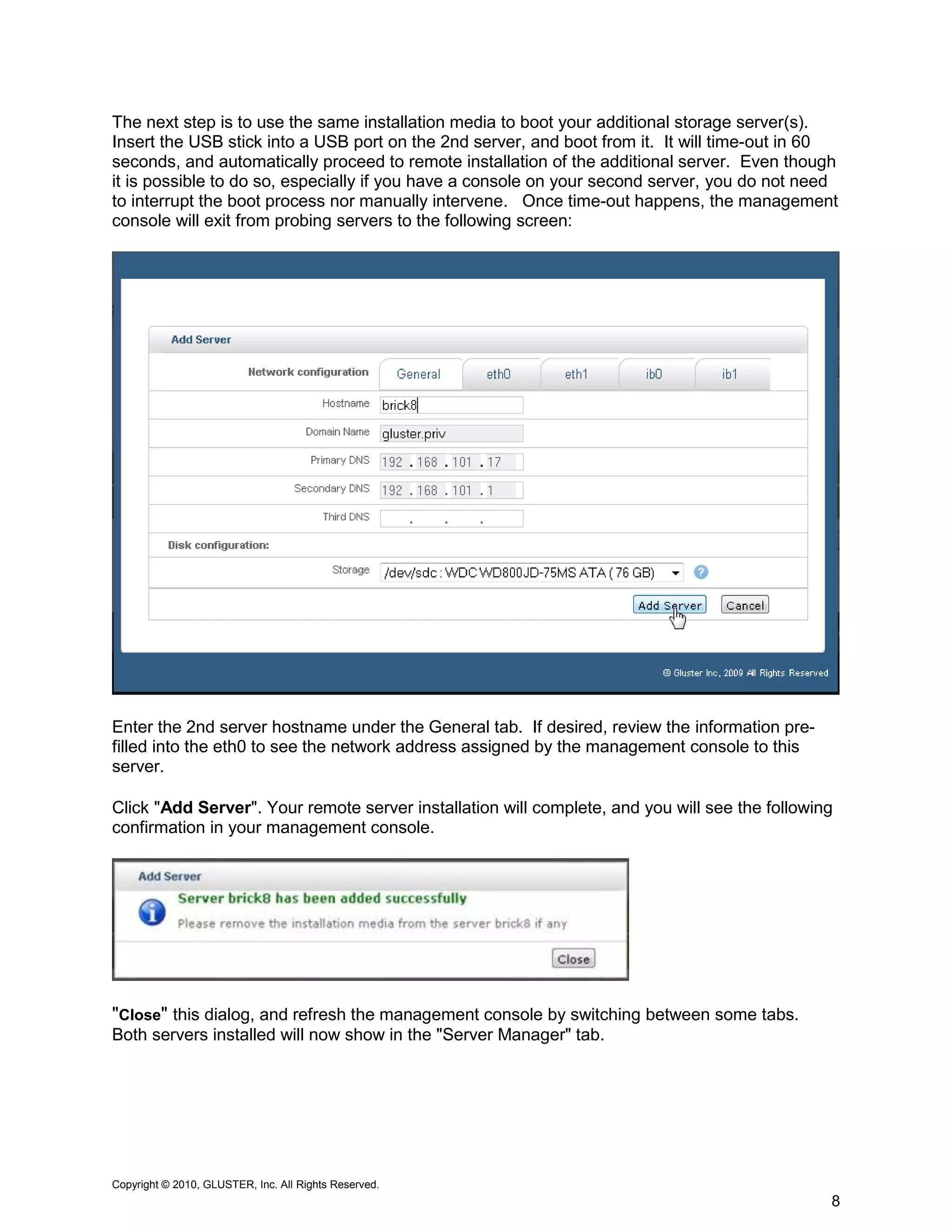 The next step is to use the same installation media to boot your additional storage server(s).
Insert the USB stick into a USB port on the 2nd server, and boot from it. It will time-out in 60
seconds, and automatically proceed to remote installation of the additional server. Even though
it is possible to do so, especially if you have a console on your second server, you do not need
to interrupt the boot process nor manually intervene. Once time-out happens, the management
console will exit from probing servers to the following screen:




Enter the 2nd server hostname under the General tab. If desired, review the information pre-
filled into the eth0 to see the network address assigned by the management console to this
server.

Click "Add Server". Your remote server installation will complete, and you will see the following
confirmation in your management console.




"Close" this dialog, and refresh the management console by switching between some tabs.
Both servers installed will now show in the "Server Manager" tab.




Copyright © 2010, GLUSTER, Inc. All Rights Reserved.
                                                                                                8
 