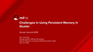 Challenges in Using Persistent Memory in
Gluster
Gluster Summit 2016
Dan Lambright
Storage System Software Developer
Adjunct Professor University of Massachusetts Lowell
Aug. 23, 2016
 