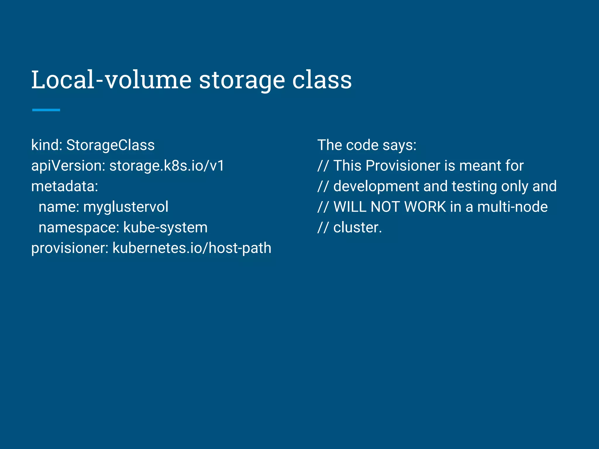 Local-volume storage class
kind: StorageClass
apiVersion: storage.k8s.io/v1
metadata:
name: myglustervol
namespace: kube-system
provisioner: kubernetes.io/host-path
The code says:
// This Provisioner is meant for
// development and testing only and
// WILL NOT WORK in a multi-node
// cluster.
 