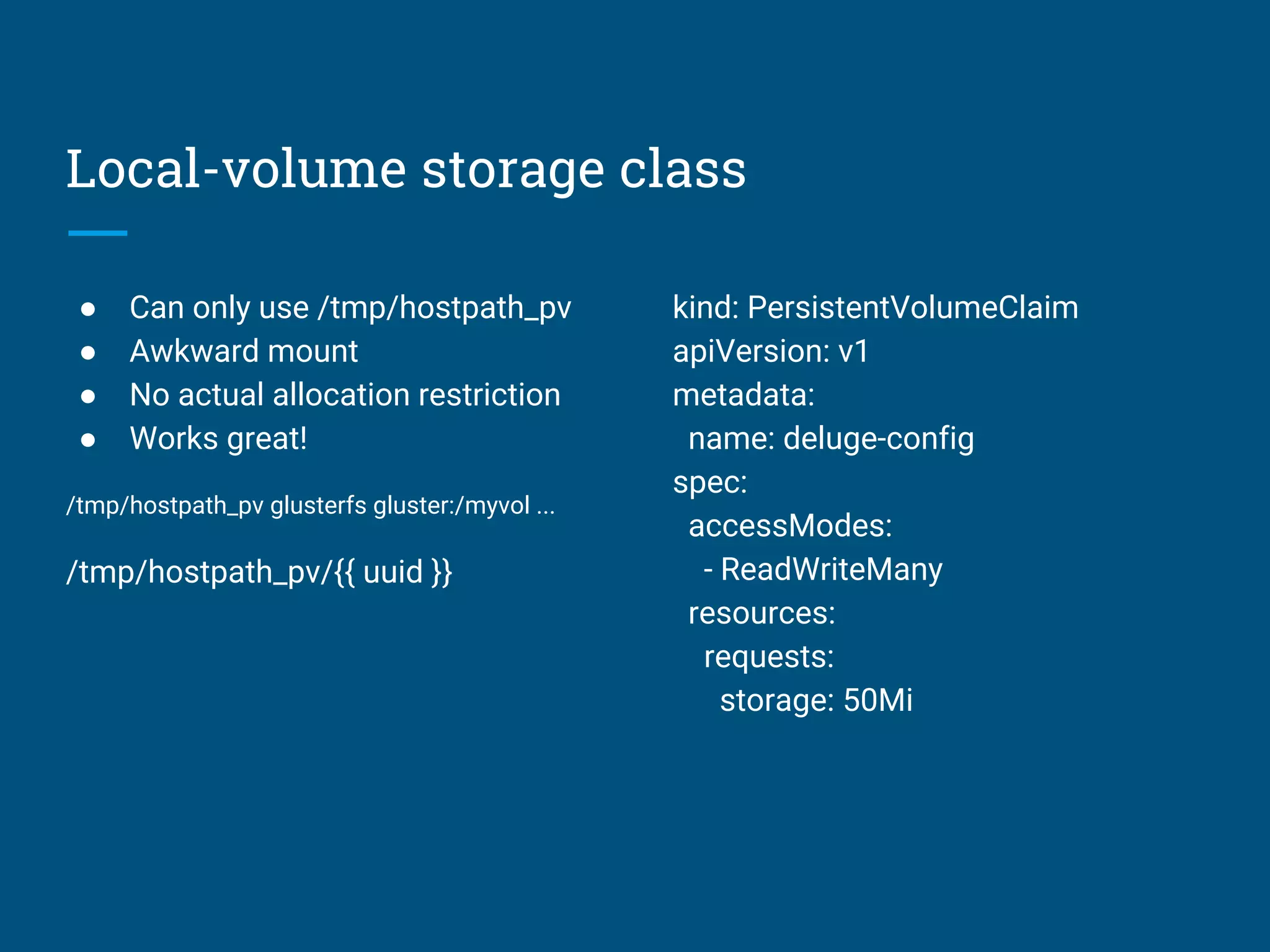 Local-volume storage class
● Can only use /tmp/hostpath_pv
● Awkward mount
● No actual allocation restriction
● Works great!
/tmp/hostpath_pv glusterfs gluster:/myvol ...
/tmp/hostpath_pv/{{ uuid }}
kind: PersistentVolumeClaim
apiVersion: v1
metadata:
name: deluge-config
spec:
accessModes:
- ReadWriteMany
resources:
requests:
storage: 50Mi
 