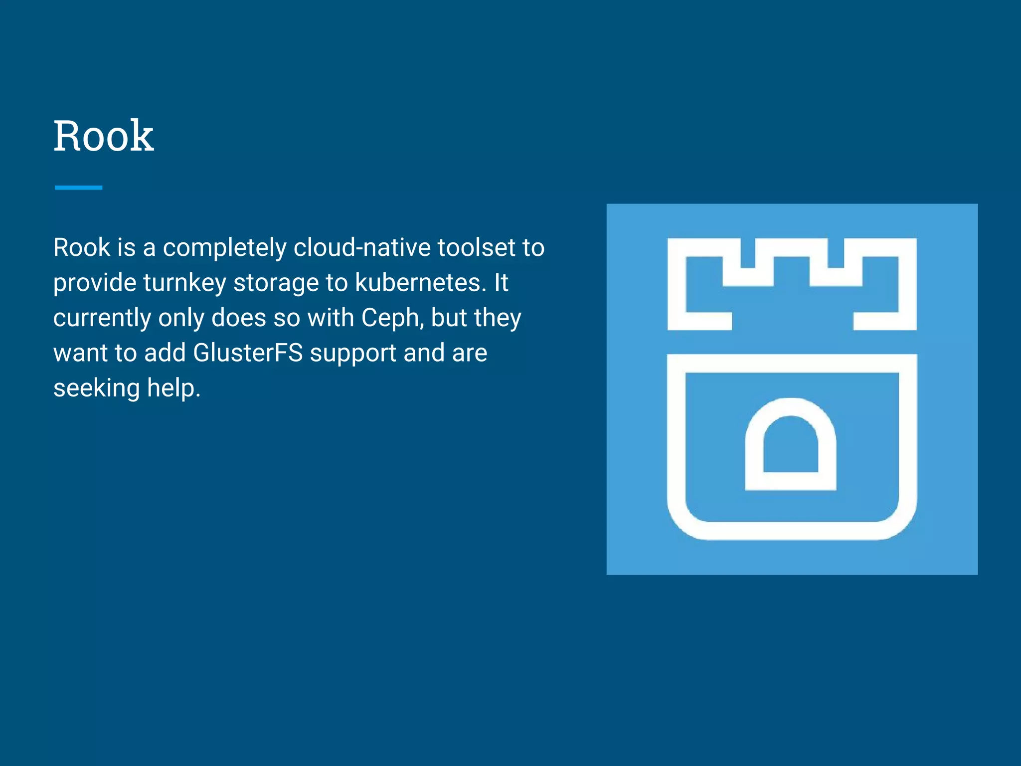 Rook
Rook is a completely cloud-native toolset to
provide turnkey storage to kubernetes. It
currently only does so with Ceph, but they
want to add GlusterFS support and are
seeking help.
 