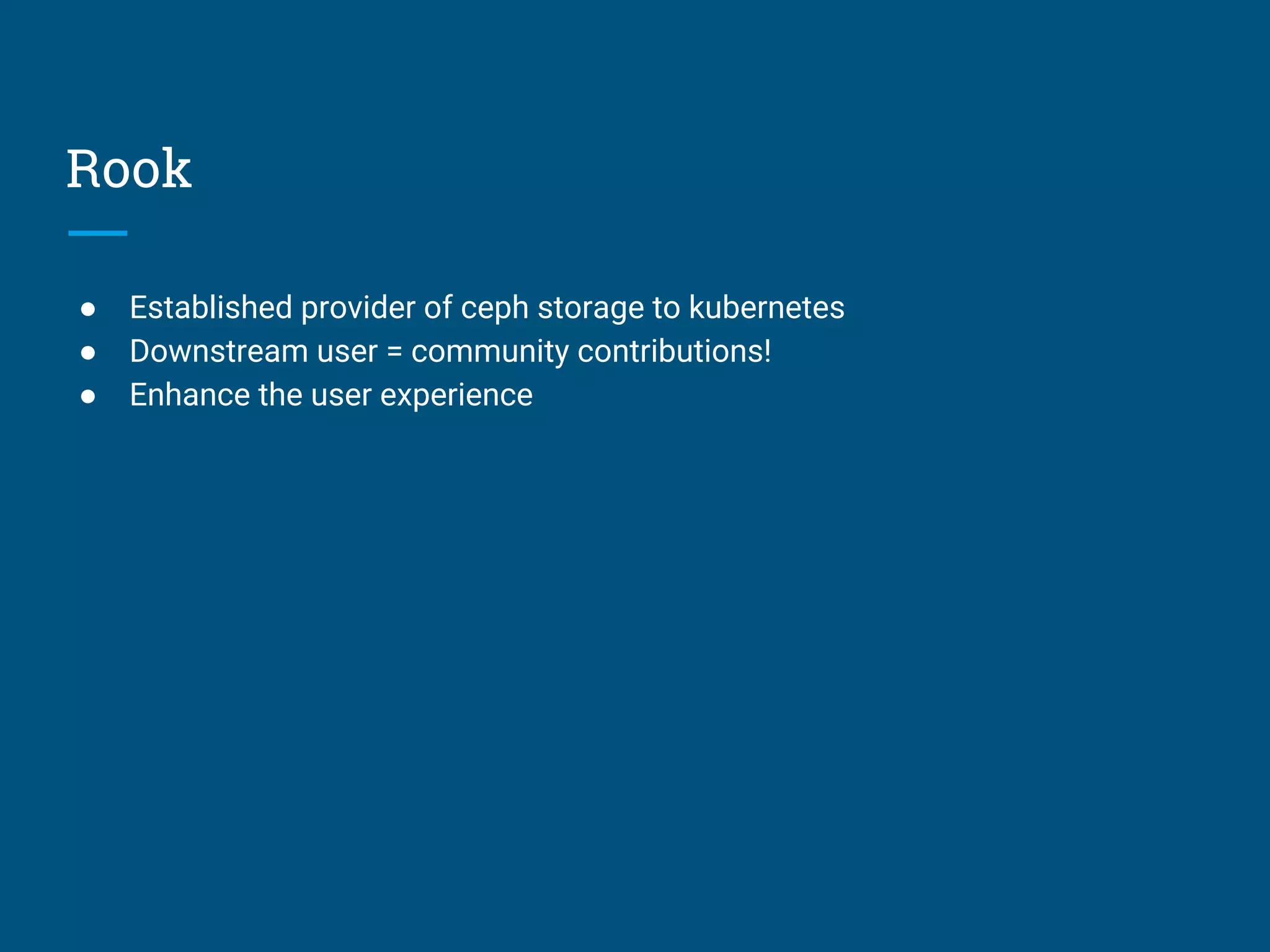 Rook
● Established provider of ceph storage to kubernetes
● Downstream user = community contributions!
● Enhance the user experience
 