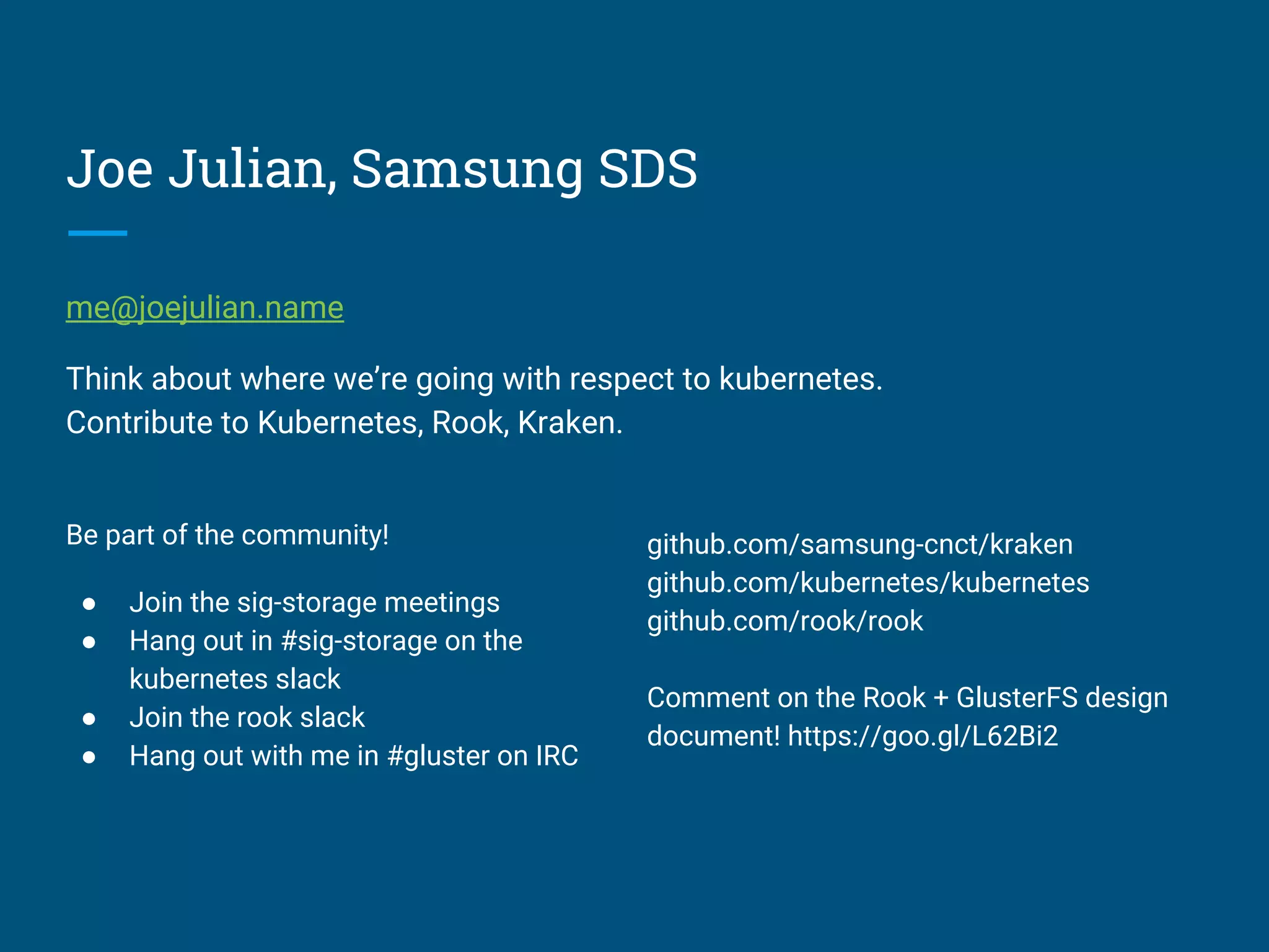 Joe Julian, Samsung SDS
me@joejulian.name
Think about where we’re going with respect to kubernetes.
Contribute to Kubernetes, Rook, Kraken.
Be part of the community!
● Join the sig-storage meetings
● Hang out in #sig-storage on the
kubernetes slack
● Join the rook slack
● Hang out with me in #gluster on IRC
github.com/samsung-cnct/kraken
github.com/kubernetes/kubernetes
github.com/rook/rook
Comment on the Rook + GlusterFS design
document! https://goo.gl/L62Bi2
 