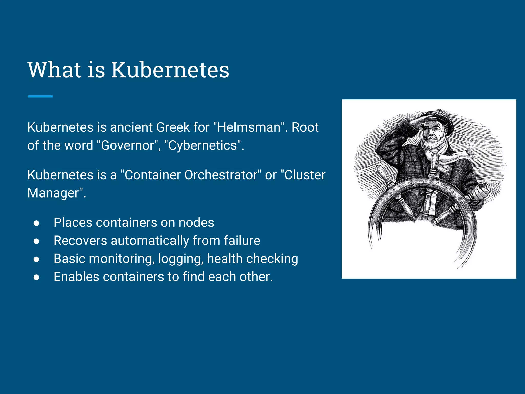 What is Kubernetes
Kubernetes is ancient Greek for "Helmsman". Root
of the word "Governor", "Cybernetics".
Kubernetes is a "Container Orchestrator" or "Cluster
Manager".
● Places containers on nodes
● Recovers automatically from failure
● Basic monitoring, logging, health checking
● Enables containers to find each other.
 