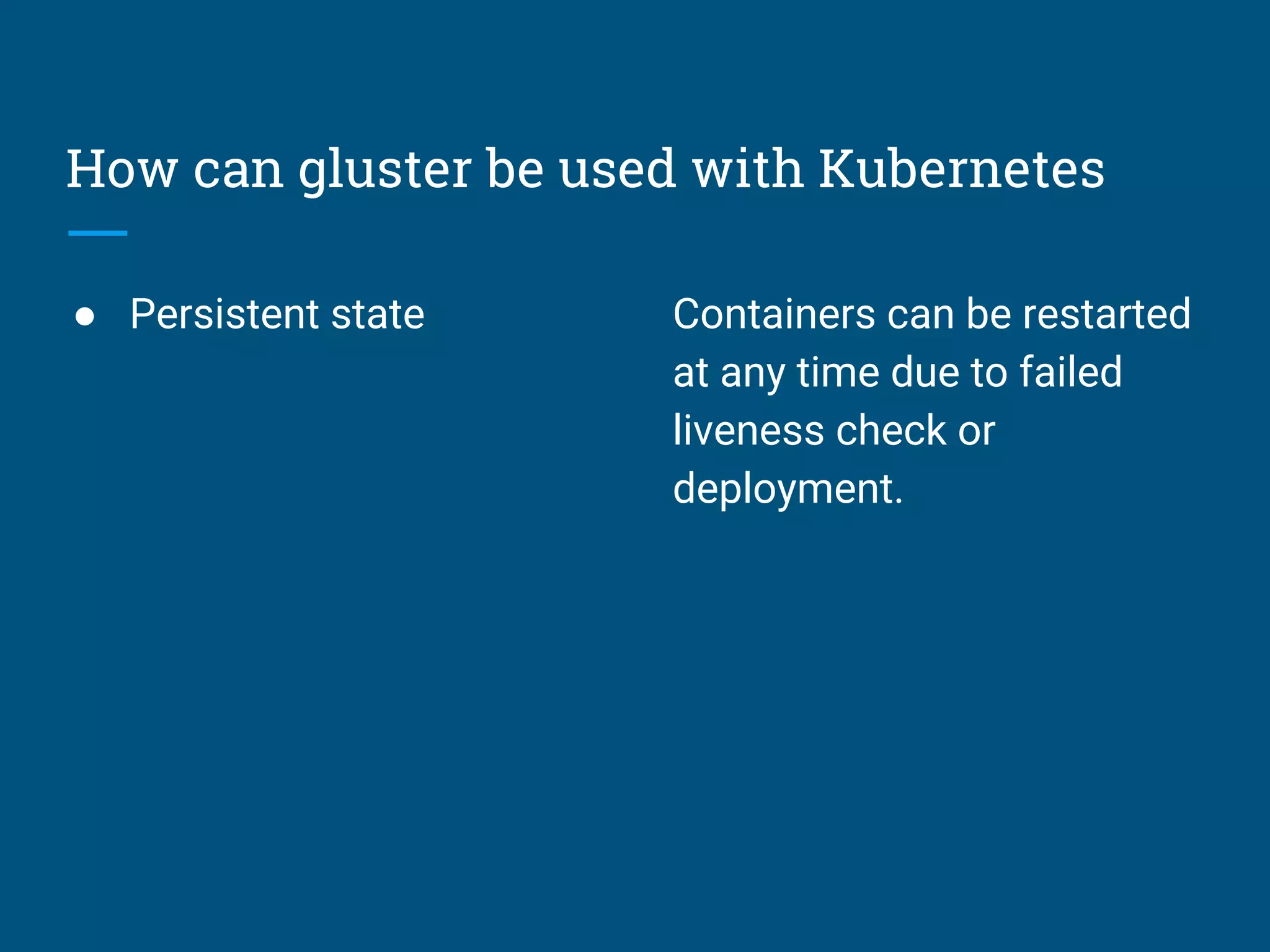 How can gluster be used with Kubernetes
● Persistent state Containers can be restarted
at any time due to failed
liveness check or
deployment.
 