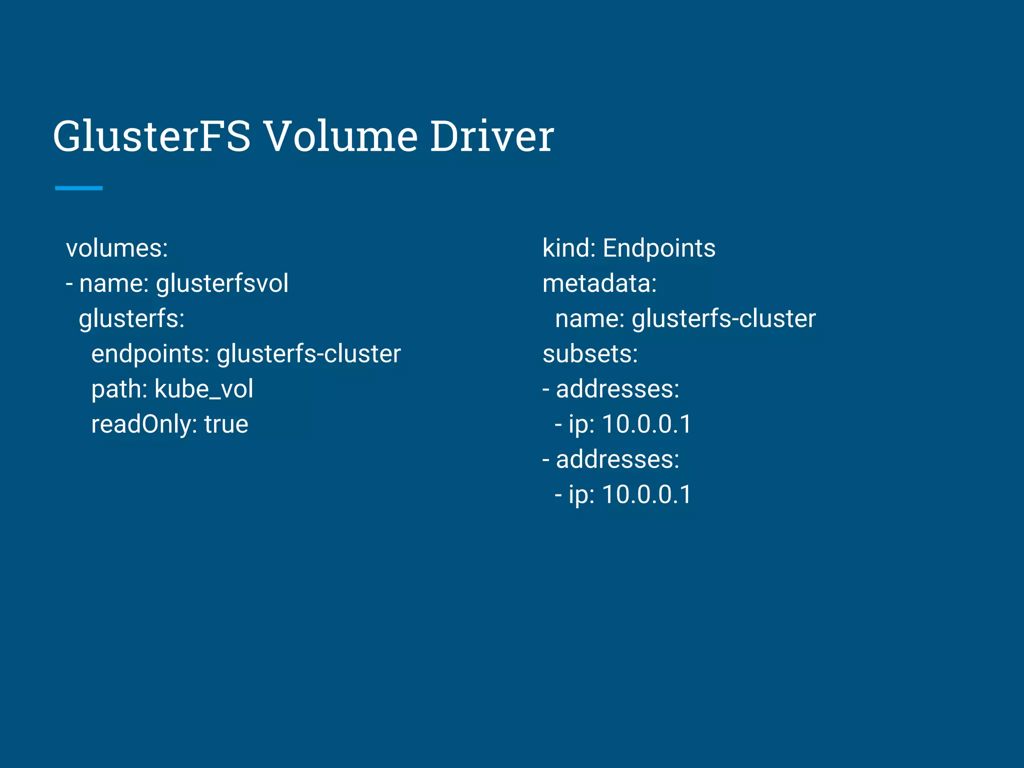 GlusterFS Volume Driver
volumes:
- name: glusterfsvol
glusterfs:
endpoints: glusterfs-cluster
path: kube_vol
readOnly: true
kind: Endpoints
metadata:
name: glusterfs-cluster
subsets:
- addresses:
- ip: 10.0.0.1
- addresses:
- ip: 10.0.0.1
 