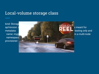 Local-volume storage class
kind: StorageClass
apiVersion: storage.k8s.io/v1
metadata:
name: myglustervol
namespace: kube-system
provisioner: kubernetes.io/host-path
The code says:
// This Provisioner is meant for
// development and testing only and
// WILL NOT WORK in a multi-node
// cluster.
 