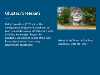 GlusterFS+Heketi
Heketi provides a REST api for the
configuration of GlusterFS which can be
(and is) used by several infrastructure tools
including Kubernetes. Support for
GlusterFS using Heketi is part of the main
kubernetes tree and has strong
downstream acceptance.
Heketi is the Taíno (a Caribbian
aboriginal) word for “One”.
 