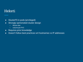 Heketi
● GlusterFS in pods (privileged)
● Strongly opinionated cluster design
○ Whole disk
○ volume-per-PVC
● Requires prior knowledge
● Doesn’t follow best practices wrt hostnames vs IP addresses
 