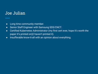 Joe Julian
● Long time community member.
● Senior Staff Engineer with Samsung SDS/CNCT.
● Certified Kubernetes Administrator (my first cert ever, hope it’s worth the
paper it’s printed on)(I haven’t printed it).
● Insufferable know-it-all with an opinion about everything.
 