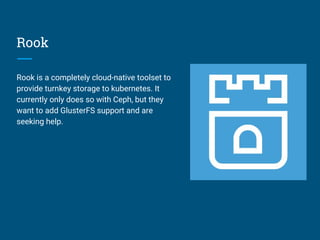 Rook
Rook is a completely cloud-native toolset to
provide turnkey storage to kubernetes. It
currently only does so with Ceph, but they
want to add GlusterFS support and are
seeking help.
 