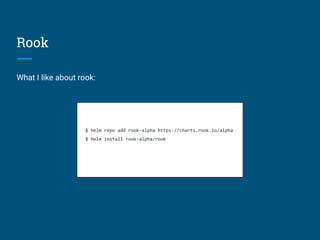 Rook
What I like about rook:
$ helm repo add rook-alpha https://charts.rook.io/alpha
$ helm install rook-alpha/rook
 