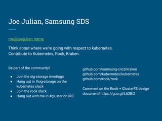 Joe Julian, Samsung SDS
me@joejulian.name
Think about where we’re going with respect to kubernetes.
Contribute to Kubernetes, Rook, Kraken.
Be part of the community!
● Join the sig-storage meetings
● Hang out in #sig-storage on the
kubernetes slack
● Join the rook slack
● Hang out with me in #gluster on IRC
github.com/samsung-cnct/kraken
github.com/kubernetes/kubernetes
github.com/rook/rook
Comment on the Rook + GlusterFS design
document! https://goo.gl/L62Bi2
 
