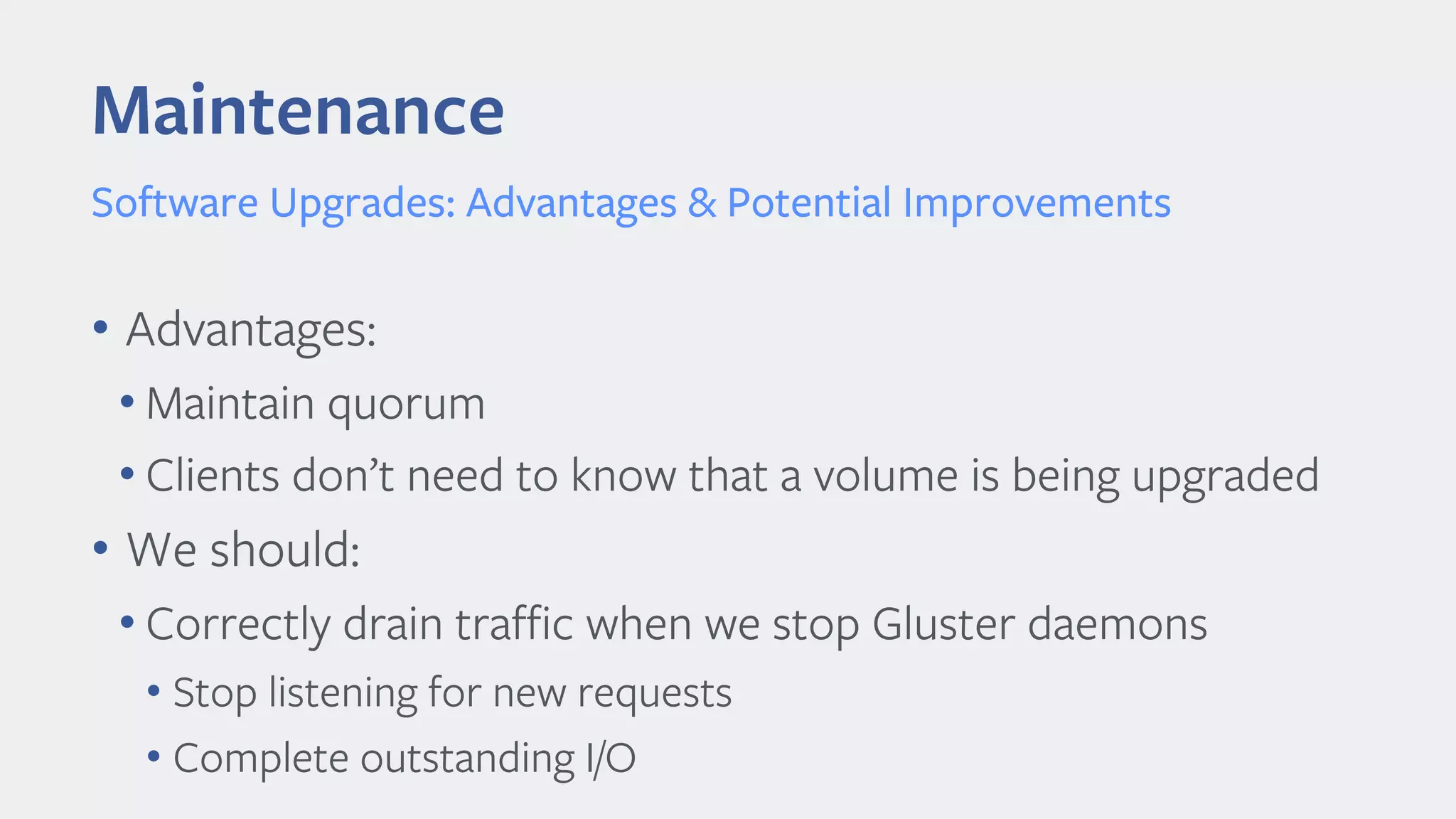 Maintenance
Software Upgrades: Advantages & Potential Improvements
• Advantages:
• Maintain quorum
• Clients don’t need to know that a volume is being upgraded
• We should:
• Correctly drain traffic when we stop Gluster daemons
• Stop listening for new requests
• Complete outstanding I/O
 