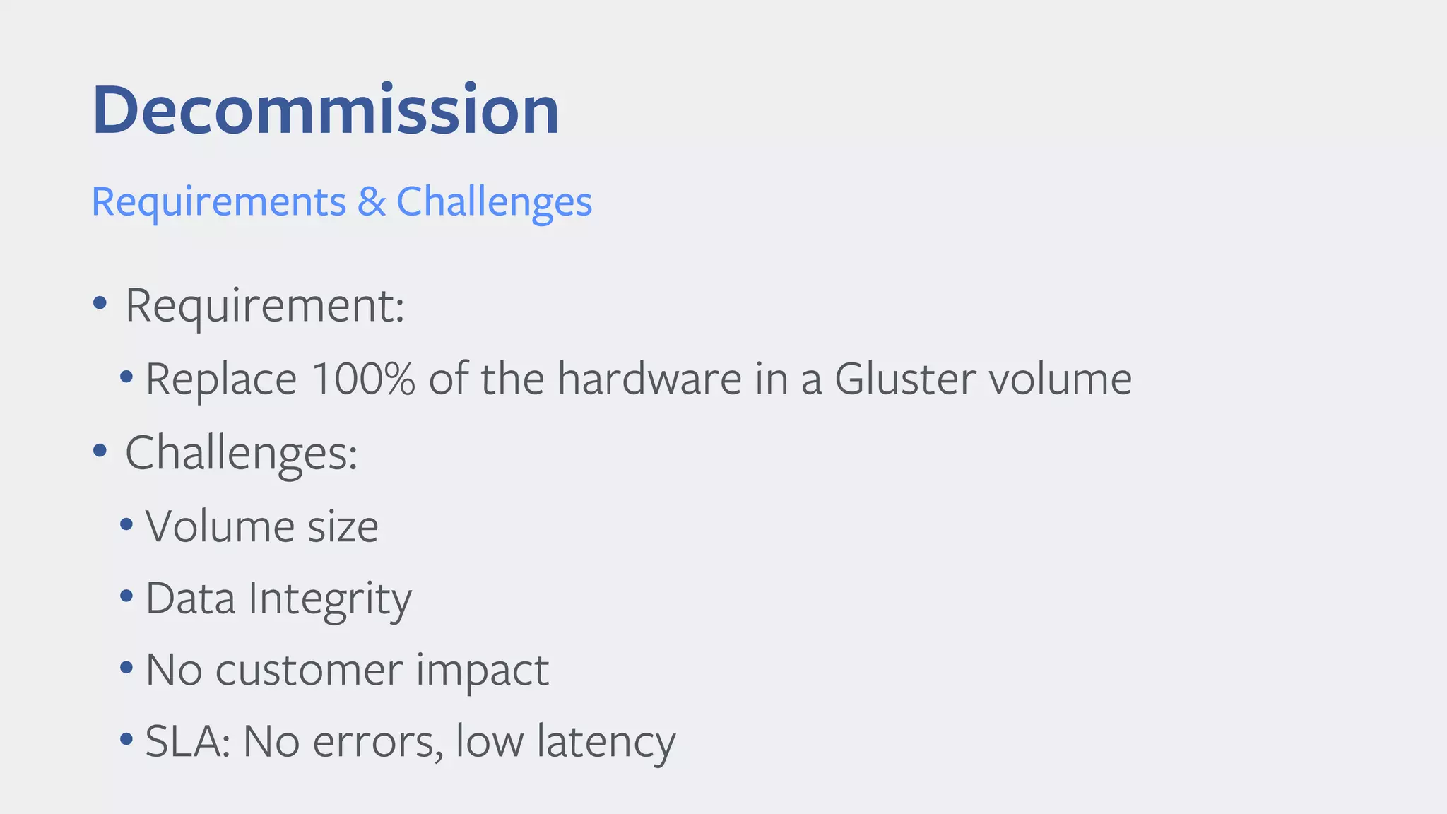 Decommission
Requirements & Challenges
• Requirement:
• Replace 100% of the hardware in a Gluster volume
• Challenges:
• Volume size
• Data Integrity
• No customer impact
• SLA: No errors, low latency
 