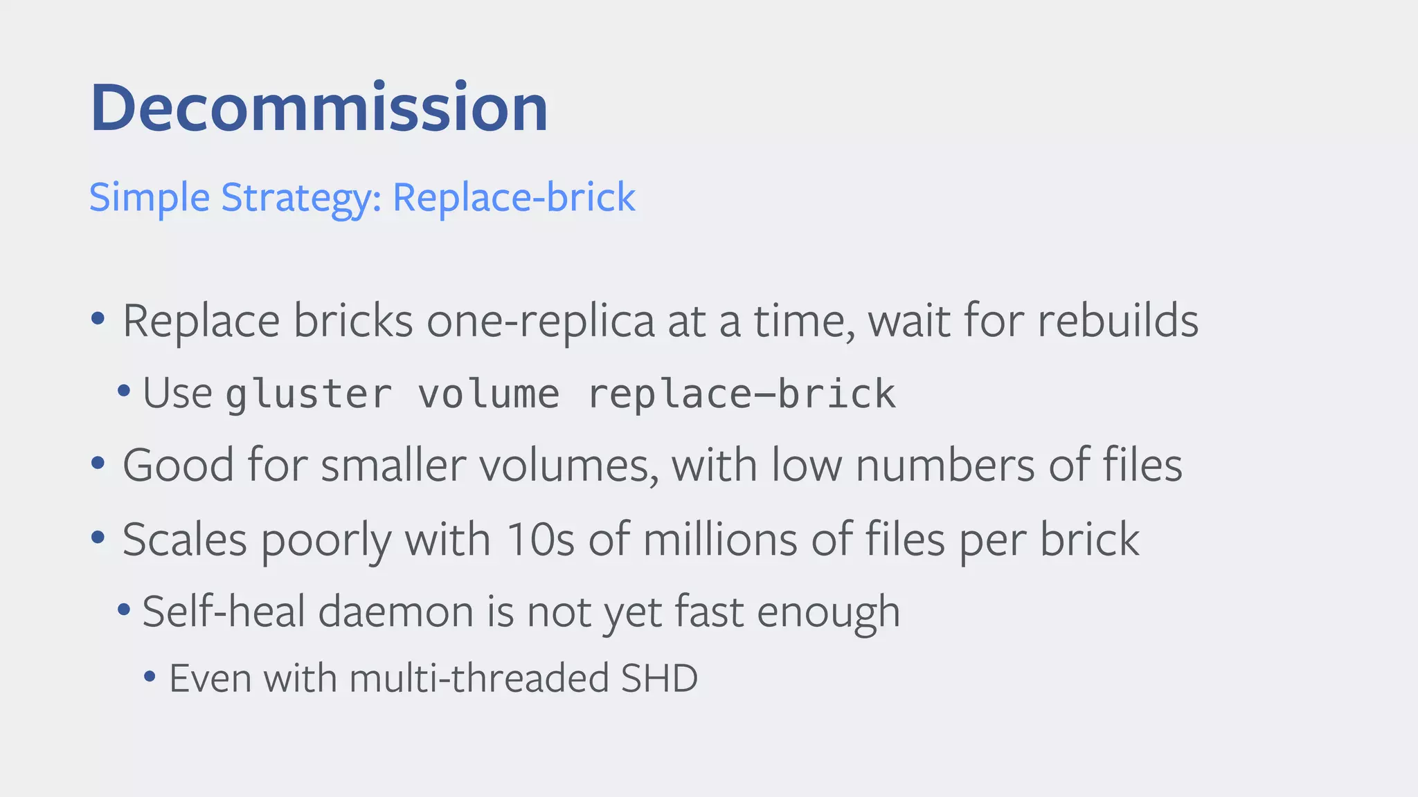 Decommission
Simple Strategy: Replace-brick
• Replace bricks one-replica at a time, wait for rebuilds
• Use gluster volume replace-brick
• Good for smaller volumes, with low numbers of files
• Scales poorly with 10s of millions of files per brick
• Self-heal daemon is not yet fast enough
• Even with multi-threaded SHD
 