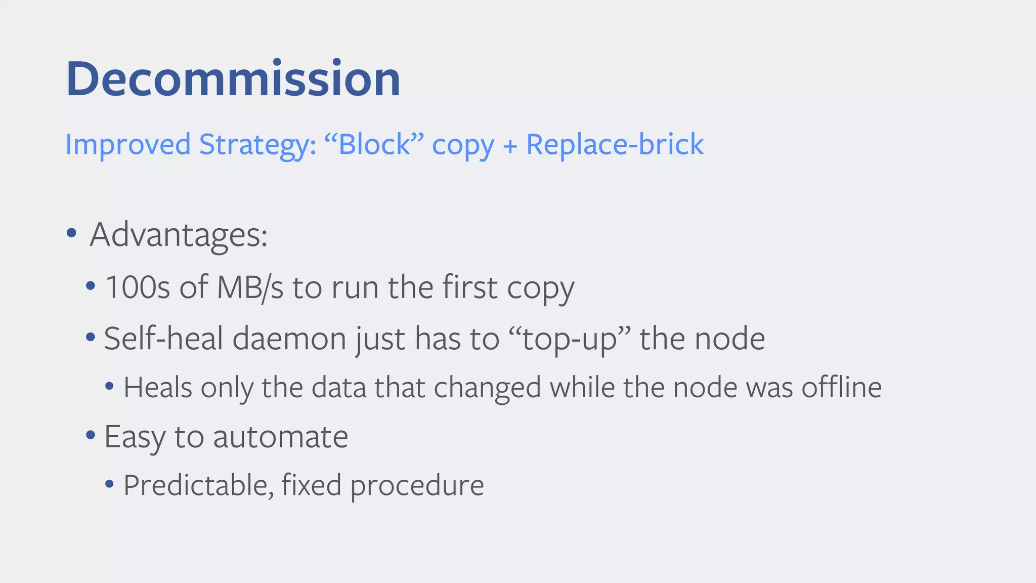 Decommission
Improved Strategy: “Block” copy + Replace-brick
• Advantages:
• 100s of MB/s to run the first copy
• Self-heal daemon just has to “top-up” the node
• Heals only the data that changed while the node was offline
• Easy to automate
• Predictable, fixed procedure
 