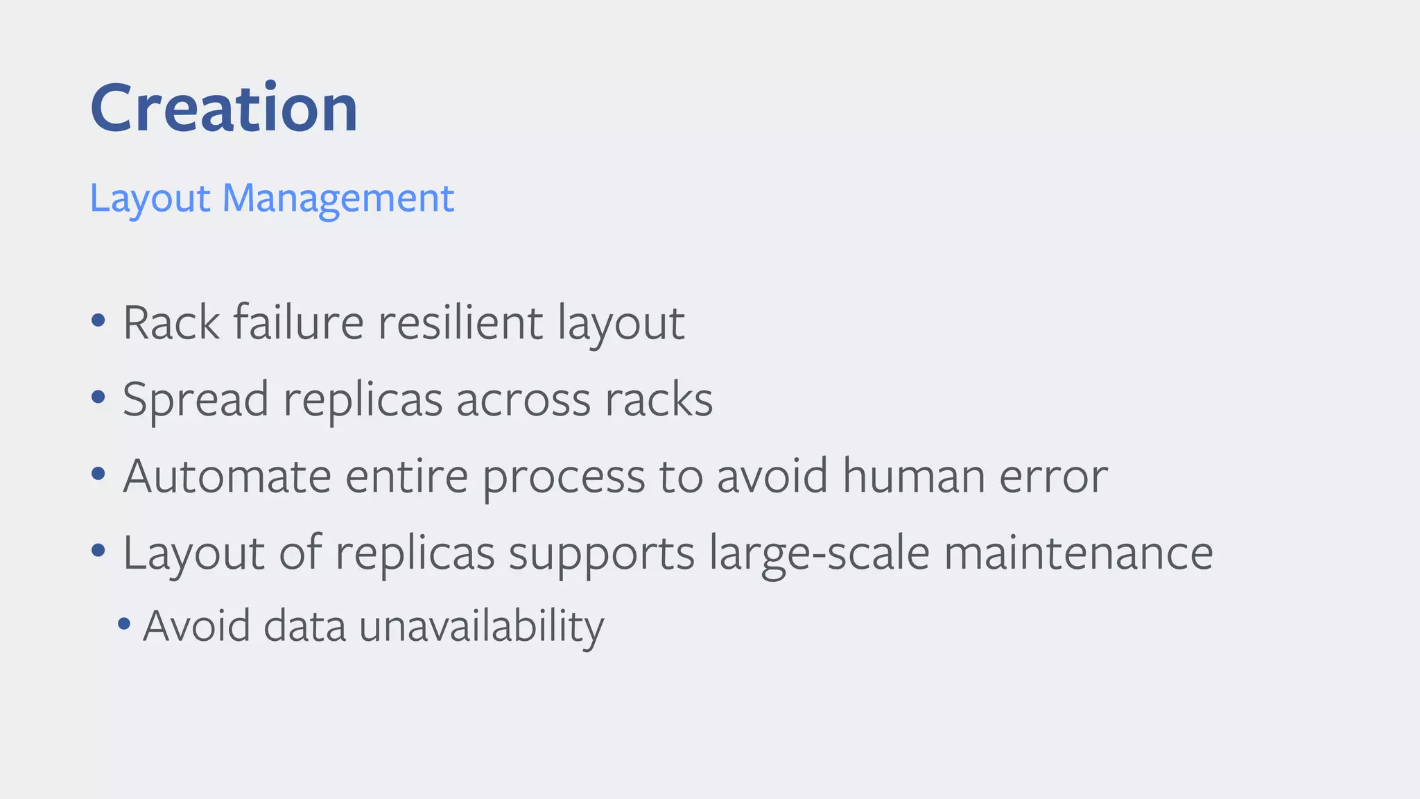 Creation
Layout Management
• Rack failure resilient layout
• Spread replicas across racks
• Automate entire process to avoid human error
• Layout of replicas supports large-scale maintenance
• Avoid data unavailability
 