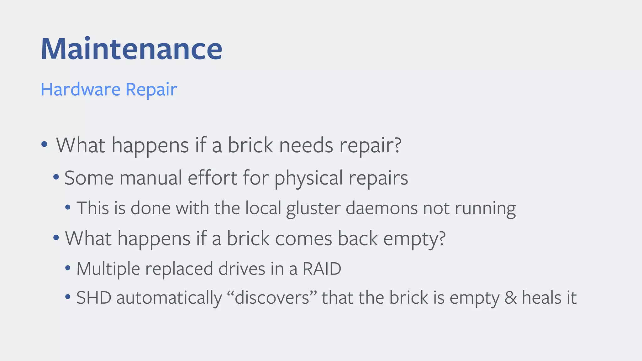 Maintenance
Hardware Repair
• What happens if a brick needs repair?
• Some manual effort for physical repairs
• This is done with the local gluster daemons not running
• What happens if a brick comes back empty?
• Multiple replaced drives in a RAID
• SHD automatically “discovers” that the brick is empty & heals it
 