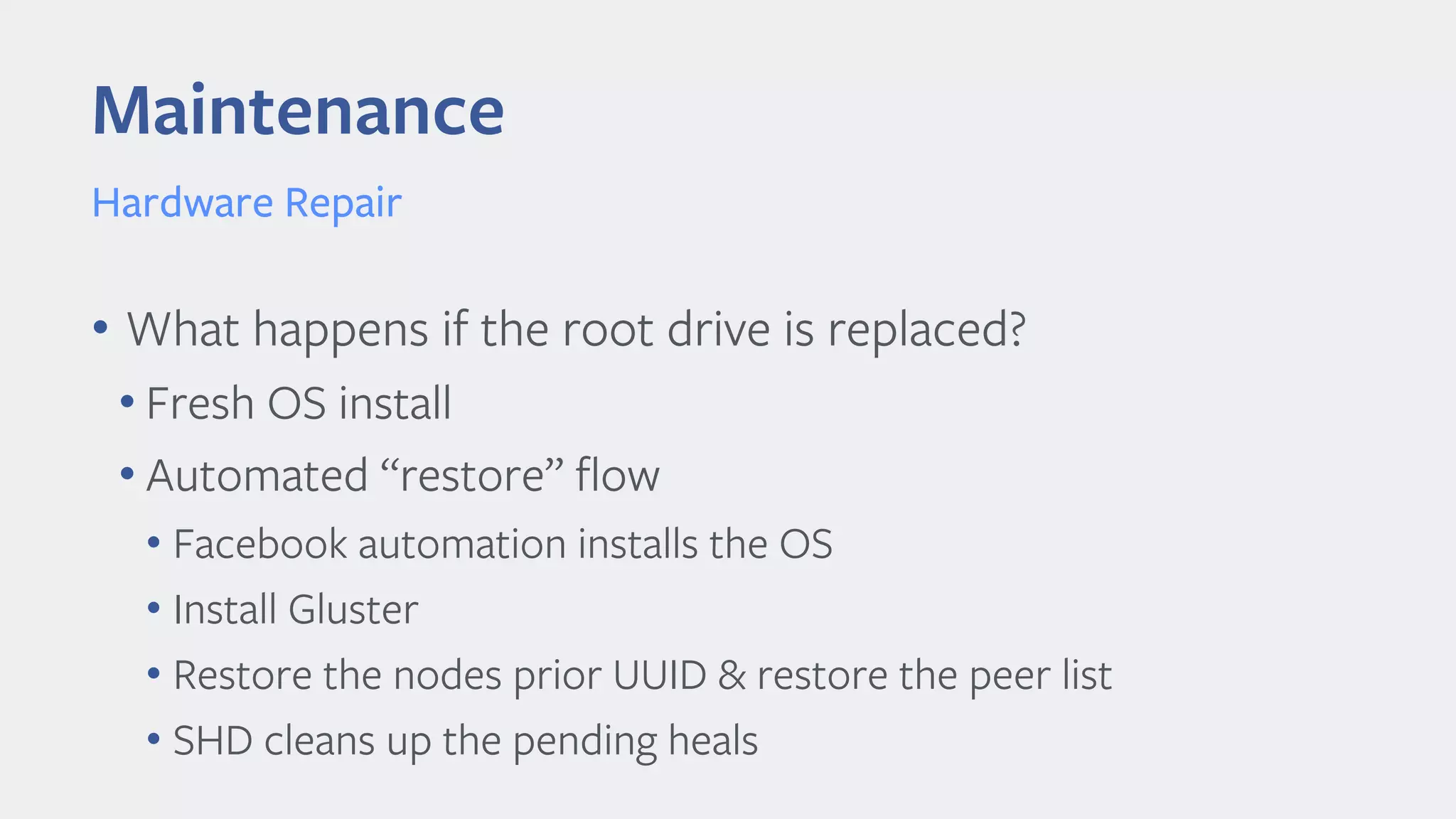 Maintenance
Hardware Repair
• What happens if the root drive is replaced?
• Fresh OS install
• Automated “restore” flow
• Facebook automation installs the OS
• Install Gluster
• Restore the nodes prior UUID & restore the peer list
• SHD cleans up the pending heals
 