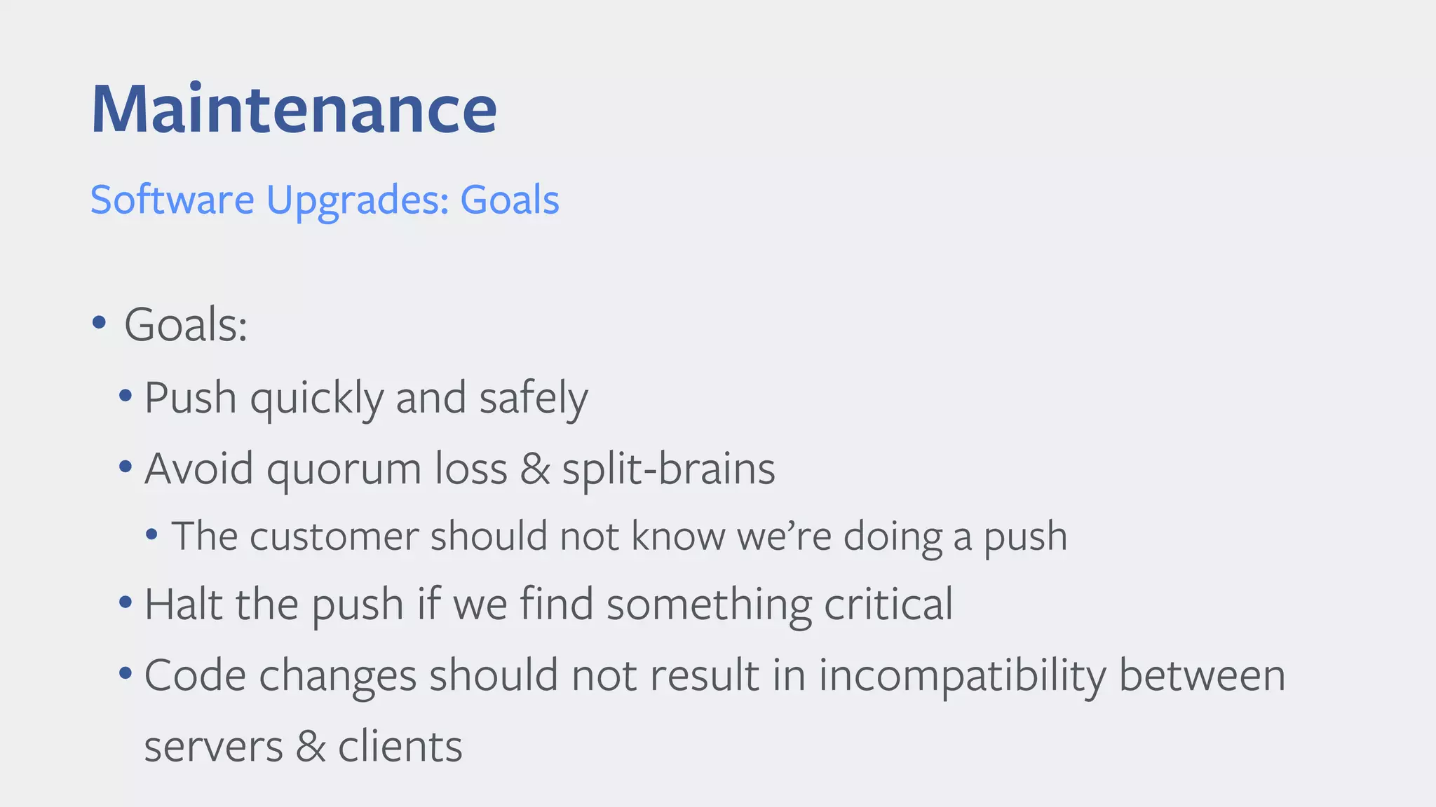 Maintenance
Software Upgrades: Goals
• Goals:
• Push quickly and safely
• Avoid quorum loss & split-brains
• The customer should not know we’re doing a push
• Halt the push if we find something critical
• Code changes should not result in incompatibility between
servers & clients
 