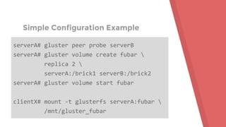 Simple Configuration Example
serverA# gluster peer probe serverB
serverA# gluster volume create fubar 
replica 2 
serverA:/brick1 serverB:/brick2
serverA# gluster volume start fubar
clientX# mount -t glusterfs serverA:fubar 
/mnt/gluster_fubar
 