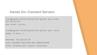 Hands On: Connect Servers
[root@vagrant-testVM glusterfs]# gluster peer probe
192.168.121.66
peer probe: success.
[root@vagrant-testVM glusterfs]# gluster peer status
Number of Peers: 1
Hostname: 192.168.121.66
Uuid: 95aee0b5-c816-445b-8dbc-f88da7e95660
State: Accepted peer request (Connected)
 