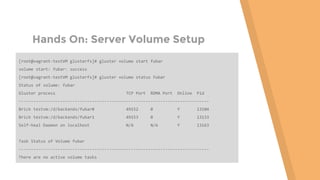 Hands On: Server Volume Setup
[root@vagrant-testVM glusterfs]# gluster volume start fubar
volume start: fubar: success
[root@vagrant-testVM glusterfs]# gluster volume status fubar
Status of volume: fubar
Gluster process TCP Port RDMA Port Online Pid
------------------------------------------------------------------------------
Brick testvm:/d/backends/fubar0 49152 0 Y 13104
Brick testvm:/d/backends/fubar1 49153 0 Y 13133
Self-heal Daemon on localhost N/A N/A Y 13163
Task Status of Volume fubar
------------------------------------------------------------------------------
There are no active volume tasks
 