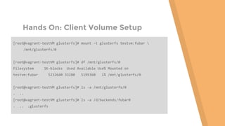 Hands On: Client Volume Setup
[root@vagrant-testVM glusterfs]# mount -t glusterfs testvm:fubar 
/mnt/glusterfs/0
[root@vagrant-testVM glusterfs]# df /mnt/glusterfs/0
Filesystem 1K-blocks Used Available Use% Mounted on
testvm:fubar 5232640 33280 5199360 1% /mnt/glusterfs/0
[root@vagrant-testVM glusterfs]# ls -a /mnt/glusterfs/0
. ..
[root@vagrant-testVM glusterfs]# ls -a /d/backends/fubar0
. .. .glusterfs
 