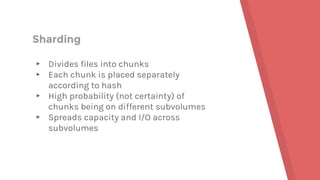 Sharding
▸ Divides files into chunks
▸ Each chunk is placed separately
according to hash
▸ High probability (not certainty) of
chunks being on different subvolumes
▸ Spreads capacity and I/O across
subvolumes
 