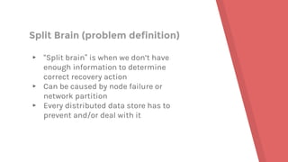 Split Brain (problem definition)
▸ “Split brain” is when we don’t have
enough information to determine
correct recovery action
▸ Can be caused by node failure or
network partition
▸ Every distributed data store has to
prevent and/or deal with it
 
