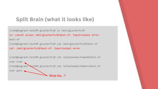 Split Brain (what it looks like)
[root@vagrant-testVM glusterfs]# ls /mnt/glusterfs/0
ls: cannot access /mnt/glusterfs/0/best-sf: Input/output error
best-sf
[root@vagrant-testVM glusterfs]# cat /mnt/glusterfs/0/best-sf
cat: /mnt/glusterfs/0/best-sf: Input/output error
[root@vagrant-testVM glusterfs]# cat /d/backends/fubar0/best-sf
star trek
[root@vagrant-testVM glusterfs]# cat /d/backends/fubar1/best-sf
star wars
What the...?
 