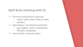 Split Brain (dealing with it)
▸ Primary mechanism: quorum
▹ server side, client side, or both
▹ arbiters
▸ Secondary: rule-based resolution
▹ e.g. largest, latest timestamp
▹ Thanks, Facebook!
▸ Last choice: manual repair
 