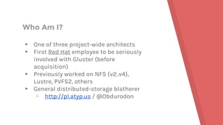 Who Am I?
▸ One of three project-wide architects
▸ First Red Hat employee to be seriously
involved with Gluster (before
acquisition)
▸ Previously worked on NFS (v2..v4),
Lustre, PVFS2, others
▸ General distributed-storage blatherer
▹ http://pl.atyp.us / @Obdurodon
 