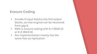 Erasure Coding
▸ Encode N input blocks into N+K output
blocks, so that original can be recovered
from any N.
▸ RAID is erasure coding with K=1 (RAID 5)
or K=2 (RAID 6)
▸ Our implementation mostly has the
same flow as replication
 