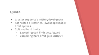 Quota
▸ Gluster supports directory-level quota
▸ For nested directories, lowest applicable
limit applies
▸ Soft and hard limits
▹ Exceeding soft limit gets logged
▹ Exceeding hard limit gets EDQUOT
 