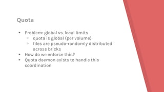 Quota
▸ Problem: global vs. local limits
▹ quota is global (per volume)
▹ files are pseudo-randomly distributed
across bricks
▸ How do we enforce this?
▸ Quota daemon exists to handle this
coordination
 