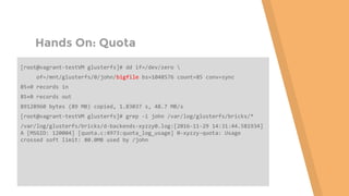 Hands On: Quota
[root@vagrant-testVM glusterfs]# dd if=/dev/zero 
of=/mnt/glusterfs/0/john/bigfile bs=1048576 count=85 conv=sync
85+0 records in
85+0 records out
89128960 bytes (89 MB) copied, 1.83037 s, 48.7 MB/s
[root@vagrant-testVM glusterfs]# grep -i john /var/log/glusterfs/bricks/*
/var/log/glusterfs/bricks/d-backends-xyzzy0.log:[2016-11-29 14:31:44.581934]
A [MSGID: 120004] [quota.c:4973:quota_log_usage] 0-xyzzy-quota: Usage
crossed soft limit: 80.0MB used by /john
 