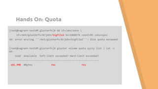 Hands On: Quota
[root@vagrant-testVM glusterfs]# dd if=/dev/zero 
of=/mnt/glusterfs/0/john/bigfile2 bs=1048576 count=85 conv=sync
dd: error writing '''/mnt/glusterfs/0/john/bigfile2''': Disk quota exceeded
[root@vagrant-testVM glusterfs]# gluster volume quota xyzzy list | cut -c
66-
Used Available Soft-limit exceeded? Hard-limit exceeded?
--------------------------------------------------------------
101.9MB 0Bytes Yes Yes
 