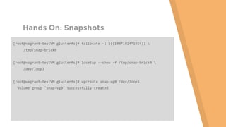 Hands On: Snapshots
[root@vagrant-testVM glusterfs]# fallocate -l $((100*1024*1024)) 
/tmp/snap-brick0
[root@vagrant-testVM glusterfs]# losetup --show -f /tmp/snap-brick0 
/dev/loop3
[root@vagrant-testVM glusterfs]# vgcreate snap-vg0 /dev/loop3
Volume group "snap-vg0" successfully created
 