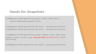 Hands On: Snapshots
[root@vagrant-testVM glusterfs]# gluster volume create xyzzy 
testvm:/d/backends/xyzzy{0,1} force
[root@vagrant-testVM glusterfs]# echo hello > /mnt/glusterfs/0/file1
[root@vagrant-testVM glusterfs]# echo hello > /mnt/glusterfs/0/file2
[root@vagrant-testVM glusterfs]# gluster snapshot create snap1 xyzzy
snapshot create: success: Snap snap1_GMT-2016.11.29-14.57.11 created
successfully
[root@vagrant-testVM glusterfs]# echo hello > /mnt/glusterfs/0/file3
 
