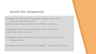Hands On: Snapshots
[root@vagrant-testVM glusterfs]# gluster snapshot clone clone1 
snap1_GMT-2016.11.29-14.57.11
snapshot clone: success: Clone clone1 created successfully
[root@vagrant-testVM glusterfs]# gluster volume start clone1
volume start: clone1: success
[root@vagrant-testVM glusterfs]# mount -t glusterfs testvm:/clone1 
/mnt/glusterfs/2
[root@vagrant-testVM glusterfs]# echo goodbye > /mnt/glusterfs/2/file3
 