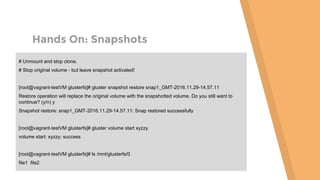 Hands On: Snapshots
# Unmount and stop clone.
# Stop original volume - but leave snapshot activated!
[root@vagrant-testVM glusterfs]# gluster snapshot restore snap1_GMT-2016.11.29-14.57.11
Restore operation will replace the original volume with the snapshotted volume. Do you still want to
continue? (y/n) y
Snapshot restore: snap1_GMT-2016.11.29-14.57.11: Snap restored successfully
[root@vagrant-testVM glusterfs]# gluster volume start xyzzy
volume start: xyzzy: success
[root@vagrant-testVM glusterfs]# ls /mnt/glusterfs/0
file1 file2
 