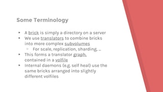 Some Terminology
▸ A brick is simply a directory on a server
▸ We use translators to combine bricks
into more complex subvolumes
▹ For scale, replication, sharding, ...
▸ This forms a translator graph,
contained in a volfile
▸ Internal daemons (e.g. self heal) use the
same bricks arranged into slightly
different volfiles
 